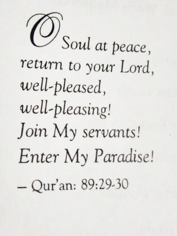 O Soul at Peace, return to your Lord, well pleased well pleasing! Join My Servants! Enter My Paradise! - The Noble Quran Chapter 89: Verses 29-30